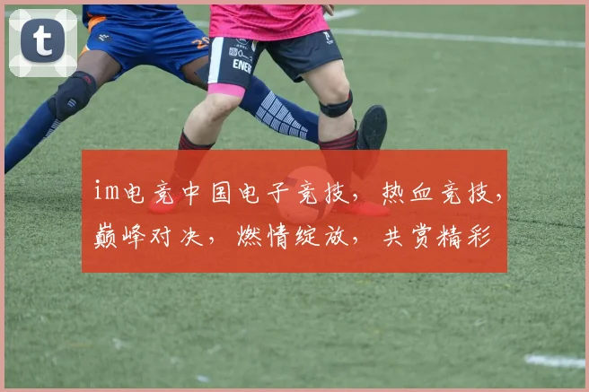 im电竞中国电子竞技，热血竞技，巅峰对决，燃情绽放，共赏精彩