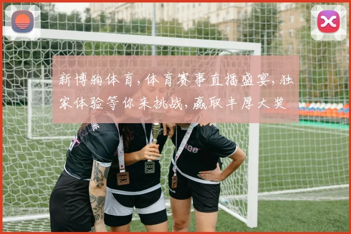 新博狗体育,体育赛事直播盛宴,独家体验等你来挑战,赢取丰厚大奖