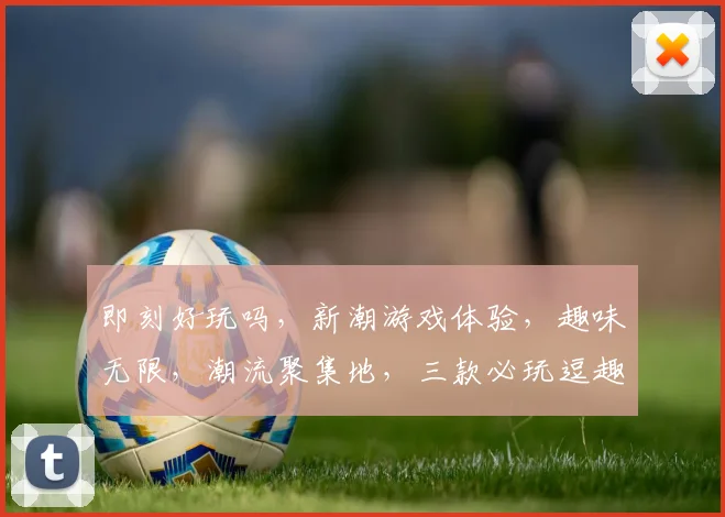 即刻好玩吗，新潮游戏体验，趣味无限，潮流聚集地，三款必玩逗趣游戏推荐，不容错过