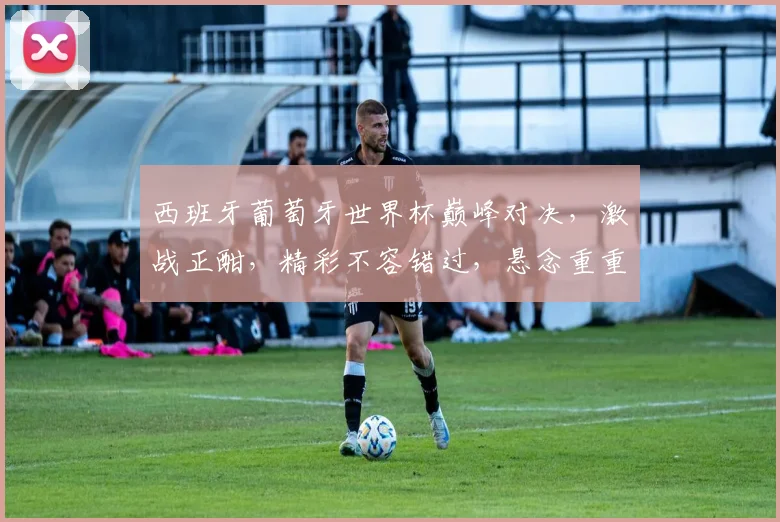 西班牙葡萄牙世界杯巅峰对决，激战正酣，精彩不容错过，悬念重重