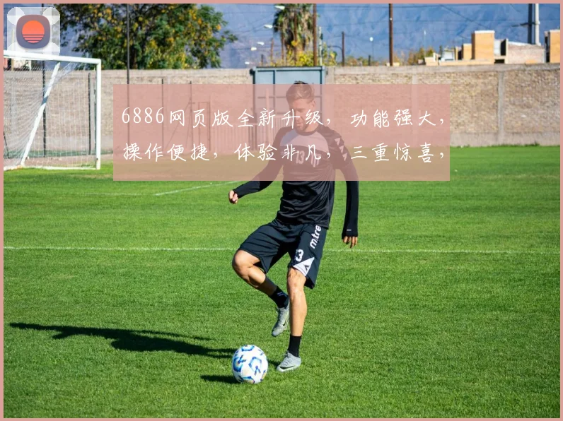 6886网页版全新升级，功能强大，操作便捷，体验非凡，三重惊喜，不容错过