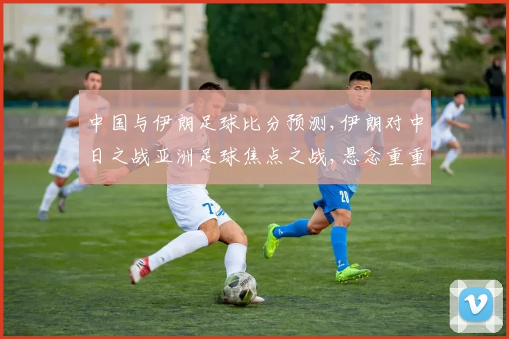 中国与伊朗足球比分预测,伊朗对中日之战亚洲足球焦点之战,悬念重重